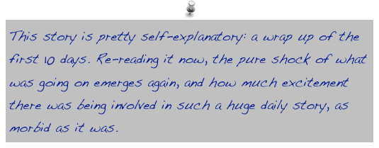 This story is pretty self-explanatory: a wrap up of the first 10 days. Re-reading it now, the pure shock of what was going on emerges again, and how much excitement there was being involved in such a huge daily story, as morbid as it was.