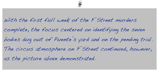 With the first full week of the F Street murders complete, the focus centered on identifying the seven bodies dug out of Puente’s yard and on the pending trial. The circus atmosphere on F Street continued, however, as the picture above demonstrated.