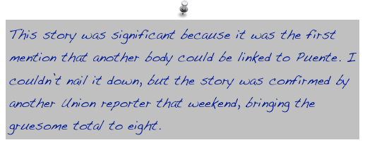 This story was significant because it was the first mention that another body could be linked to Puente. I couldn’t nail it down, but the story was confirmed by another Union reporter that weekend, bringing the gruesome total to eight.