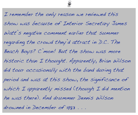 I remember the only reason we reviewed this show was because of Interior Secretary James Watt’s negative comment earlier that summer regarding the crowd they’d attract in D.C. The Beach Boys? C’mon! But the show was more historic than I thought. Apparently, Brian Wilson did tour occasionally with the band during that period and was at this show, the significance of which I apparently missed (though I did mention he was there). And drummer Dennis Wilson drowned in December of 1983 . . . 