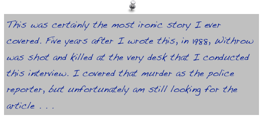 This was certainly the most ironic story I ever covered. Five years after I wrote this, in 1988, Withrow was shot and killed at the very desk that I conducted this interview. I covered that murder as the police reporter, but unfortunately am still looking for the article . . . 