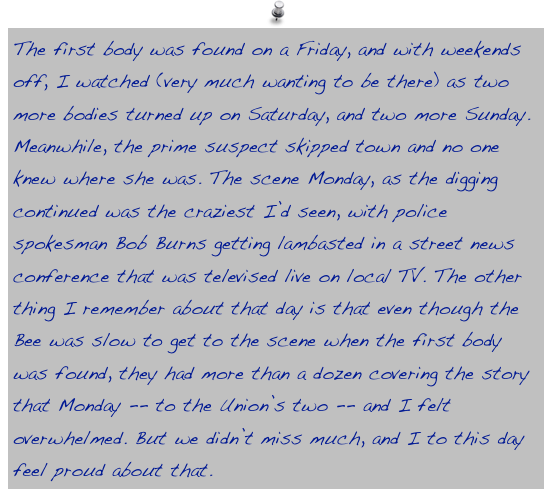 The first body was found on a Friday, and with weekends off, I watched (very much wanting to be there) as two more bodies turned up on Saturday, and two more Sunday. Meanwhile, the prime suspect skipped town and no one knew where she was. The scene Monday, as the digging continued was the craziest I’d seen, with police spokesman Bob Burns getting lambasted in a street news conference that was televised live on local TV. The other thing I remember about that day is that even though the Bee was slow to get to the scene when the first body was found, they had more than a dozen covering the story that Monday -- to the Union’s two -- and I felt overwhelmed. But we didn’t miss much, and I to this day feel proud about that.