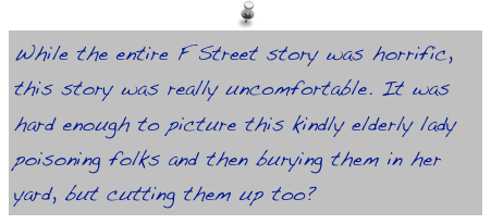 While the entire F Street story was horrific, this story was really uncomfortable. It was hard enough to picture this kindly elderly lady poisoning folks and then burying them in her yard, but cutting them up too?