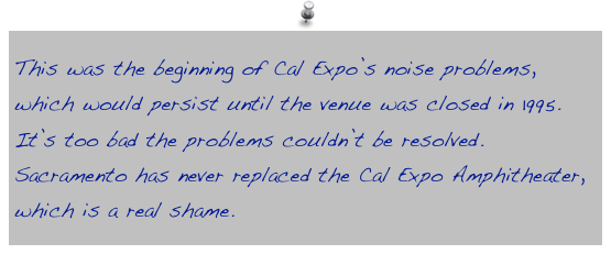 This was the beginning of Cal Expo’s noise problems, which would persist until the venue was closed in 1995. It’s too bad the problems couldn’t be resolved. Sacramento has never replaced the Cal Expo Amphitheater, which is a real shame.