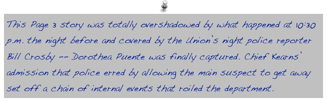 This Page 3 story was totally overshadowed by what happened at 10:30 p.m. the night before and covered by the Union’s night police reporter Bill Crosby -- Dorothea Puente was finally captured. Chief Kearns’ admission that police erred by allowing the main suspect to get away set off a chain of internal events that roiled the department.