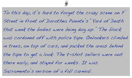 To this day, it’s hard to forget the crazy scene on F Street in front of Dorothea Puente’s “Yard of Death that week the bodies were being dug up.” The block was cordoned off with police tape. Onlookers climbed in trees, on top of cars, and packed the areas behind the tape to get a look. The t-shirt sellers were out there early, and stayed for weeks. It was Sacramento’s version of a fall carnival.