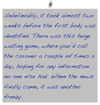Unbelievably, it took almost two weeks before the first body was identified. There was this huge waiting game, where you’d call the coroner a couple of times a day, hoping for any information no one else had. When the news finally came, it was another frenzy.