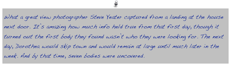 What a great view photographer Steve Yeater captured from a landing at the house next door. It’s amazing how much info held true from that first day, though it turned out the first body they found wasn’t who they were looking for. The next day, Dorothea would skip town and would remain at large until much later in the week. And by that time, seven bodies were uncovered.