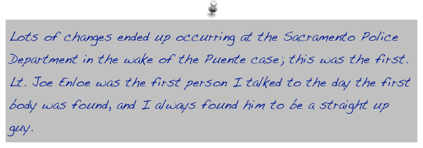 Lots of changes ended up occurring at the Sacramento Police Department in the wake of the Puente case; this was the first. Lt. Joe Enloe was the first person I talked to the day the first body was found, and I always found him to be a straight up guy.
