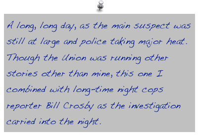 A long, long day, as the main suspect was still at large and police taking major heat. Though the Union was running other stories other than mine, this one I combined with long-time night cops reporter Bill Crosby as the investigation carried into the night.
