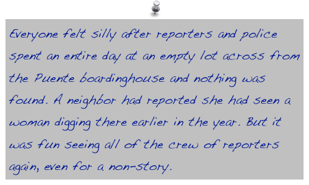 Everyone felt silly after reporters and police spent an entire day at an empty lot across from the Puente boardinghouse and nothing was found. A neighbor had reported she had seen a woman digging there earlier in the year. But it was fun seeing all of the crew of reporters again, even for a non-story.