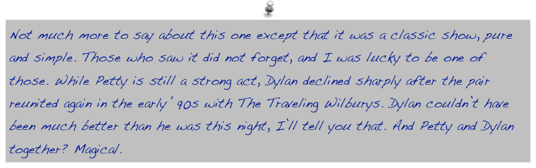 Not much more to say about this one except that it was a classic show, pure and simple. Those who saw it did not forget, and I was lucky to be one of those. While Petty is still a strong act, Dylan declined sharply after the pair reunited again in the early ‘90s with The Traveling Wilburys. Dylan couldn’t have been much better than he was this night, I’ll tell you that. And Petty and Dylan together? Magical. 