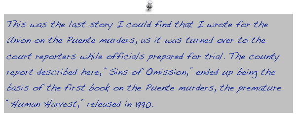 This was the last story I could find that I wrote for the Union on the Puente murders, as it was turned over to the court reporters while officials prepared for trial. The county report described here, “Sins of Omission,” ended up being the basis of the first book on the Puente murders, the premature “Human Harvest,” released in 1990. 