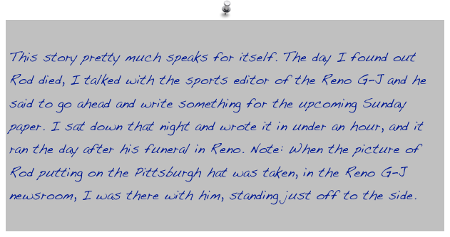 This story pretty much speaks for itself. The day I found out Rod died, I talked with the sports editor of the Reno G-J and he said to go ahead and write something for the upcoming Sunday paper. I sat down that night and wrote it in under an hour, and it ran the day after his funeral in Reno. Note: When the picture of Rod putting on the Pittsburgh hat was taken, in the Reno G-J newsroom, I was there with him, standing just off to the side.