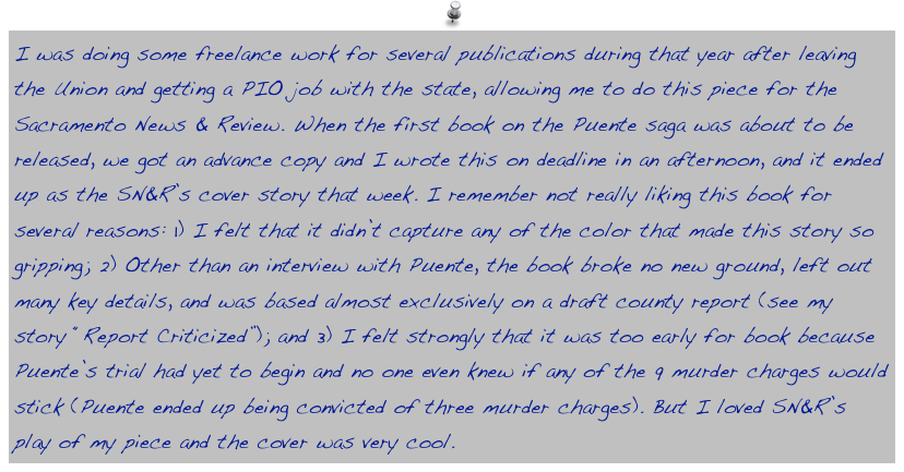 I was doing some freelance work for several publications during that year after leaving the Union and getting a PIO job with the state, allowing me to do this piece for the Sacramento News & Review. When the first book on the Puente saga was about to be released, we got an advance copy and I wrote this on deadline in an afternoon, and it ended up as the SN&R’s cover story that week. I remember not really liking this book for several reasons: 1) I felt that it didn’t capture any of the color that made this story so gripping; 2) Other than an interview with Puente, the book broke no new ground, left out many key details, and was based almost exclusively on a draft county report (see my story “Report Criticized”); and 3) I felt strongly that it was too early for book because Puente’s trial had yet to begin and no one even knew if any of the 9 murder charges would stick (Puente ended up being convicted of three murder charges). But I loved SN&R’s play of my piece and the cover was very cool.